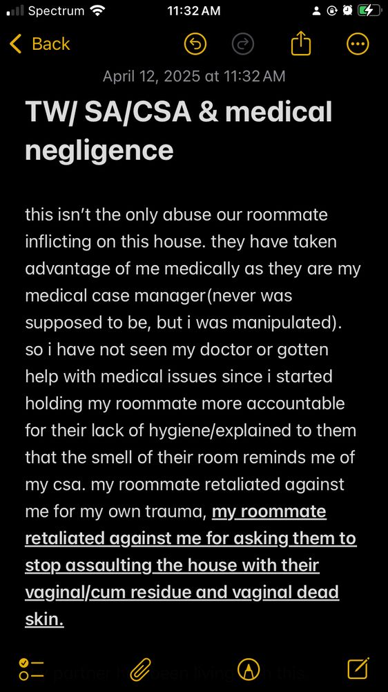 TW/ SA/CSA & medical negligence 

this isn’t the only abuse our roommate inflicting on this house. they have taken advantage of me medically as they are my medical case manager(never was supposed to be, but i was manipulated). so i have not seen my doctor or gotten help with medical issues since i started holding my roommate more accountable for their lack of hygiene/explained to them that the smell of their room reminds me of my csa. my roommate retaliated against me for my own trauma, my roommate retaliated against me for asking them to stop assisting the house with their vaginal/cum residue and vaginal dead skin. 
