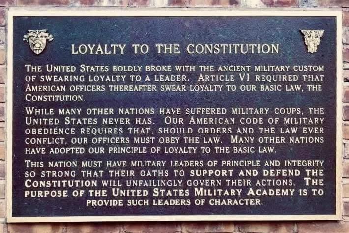 LOYALTY TO THE CONSTITUTION

THE UNITED STATES BOLDLY BROKE WITH THE ANCIENT MILITARY CUSTOM OF SWEARING LOYALTY TO A LEADER.
ARTICLE VI REQUIRED THAT AMERICAN OFFICERS THEREAFTER SWEAR LOYALTY TO OUR BASIC LAW, THE CONSTITUTION.

WHILE MANY OTHER NATIONS HAVE SUFFERED MILITARY COUPS, THE UNITED STATES NEVER HAS. OUR AMERICAN CODE OF MILITARY OBEDIENCE REQUIRES THAT, SHOULD ORDERS AND THE LAW EVER CONFLICT, OUR OFFICERS MUST OBEY THE LAW. MANY OTHER NATIONS HAVE ADOPTED OUR PRINCIPLE OF LOYALTY TO THE BASIC LAW.

THIS NATION MUST HAVE MILITARY LEADERS OF PRINCIPLE AND INTEGRITY SO STRONG THAT THEIR OATHS TO SUPPORT AND DEFEND THE CONSTITUTION WILL UNFAILINGLY GOVERN THEIR ACTIONS. THE PURPOSE OF THE UNITED STATES MILITARY ACADEMY IS TO PROVIDE SUCH LEADERS OF CHARACTER.