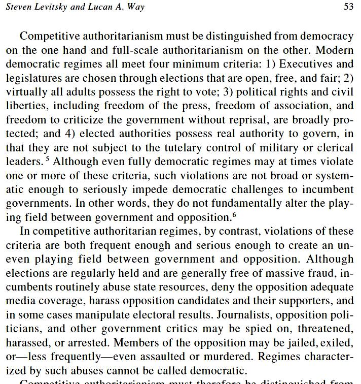 https://scholar.harvard.edu/files/levitsky/files/SL_elections.pdf

Steven Levitsky and Lucan A. Way, Elections Without Democracy - THE RISE OF COMPETITIVE AUTHORITARIANISM, page 53,
Journal of Democracy Volume 13, Number 2 April 2002

«[...] Competitive authoritarianism must be distinguished from democracy on the one hand and full-scale authoritarianism on the other. Modern democratic regimes all meet four minimum criteria:
1) Executives and legislatures are chosen through elections that are open, free, and fair;
2) virtually all adults possess the right to vote;
3) political rights and civil liberties, including freedom of the press, freedom of association, and freedom to criticize the government without reprisal, are broadly protected; and
4) elected authorities possess real authority to govern, in that they are not subject to the tutelary control of military or clerical leaders.

Although even fully democratic regimes may at times violate one or more of these criteria, such violations are not broad or systematic enough to seriously impede democratic challenges to incumbent governments. In other words, they do not fundamentally alter the playing field between government and opposition.

In competitive authoritarian regimes, by contrast, violations of these criteria are both frequent enough and serious enough to create an uneven playing field between government and opposition. Although elections are regularly held and are generally free of massive fraud, incumbents routinely abuse state resources, deny the opposition adequate media coverage, harass opposition candidates and their supporters, and in some cases manipulate electoral results. Journalists, opposition politicians, and other government critics may be spied on, threatened, harassed, or arrested. Members of the opposition may be jailed, exiled, or—less frequently—even assaulted or murdered. Regimes characterized by such abuses cannot be called democratic. [...]»
