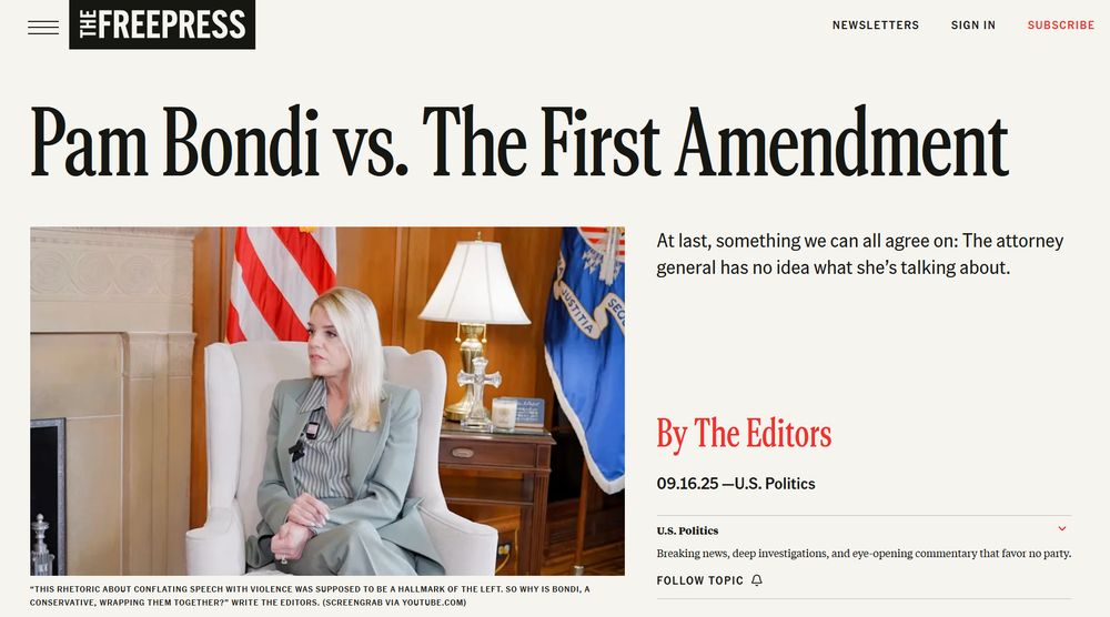 https://www.thefp.com/p/pam-bondi-vs-the-first-amendment-free-speech-charlie-kirk

THE FREE PRESS

Pam Bondi vs. The First Amendment
“This rhetoric about conflating speech with violence was supposed to be a hallmark of the left. So why is Bondi, a conservative, wrapping them together?” write The Editors. (Screengrab via YouTube.com)

At last, something we can all agree on: The attorney general has no idea what she’s talking about.

By The Editors
09.16.25

------------------

https://www.theguardian.com/us-news/ng-interactive/2025/sep/27/trump-free-speech-charlie-kirk
«Bari Weiss, a rising star on the anti-woke right who is being reportedly groomed for a top job at CBS, has castigated the president in her online outlet, the Free Press. In an editorial, the site decried Trump’s many threats against media organisations as a “case where the medicine is worse than the disease”.»