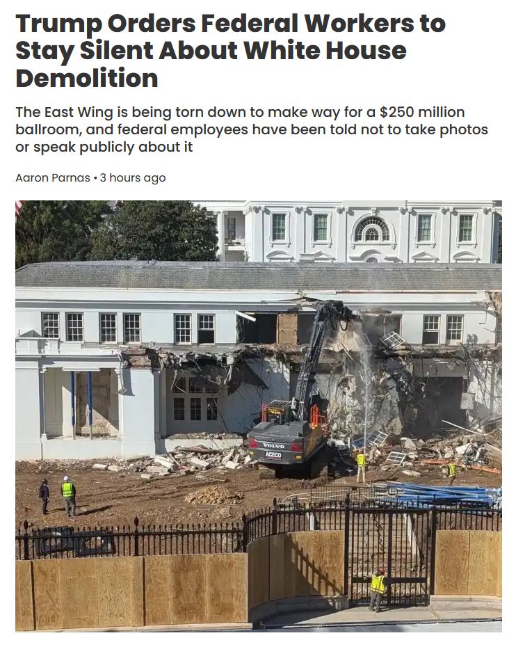 https://meidasnews.com/news/trump-orders-federal-workers-to-stay-silent-about-white-house-demolition

Trump Orders Federal Workers to Stay Silent About White House Demolition

The East Wing is being torn down to make way for a $250 million ballroom, and federal employees have been told not to take photos or speak publicly about it

Aaron Parnas, 2025-10-21