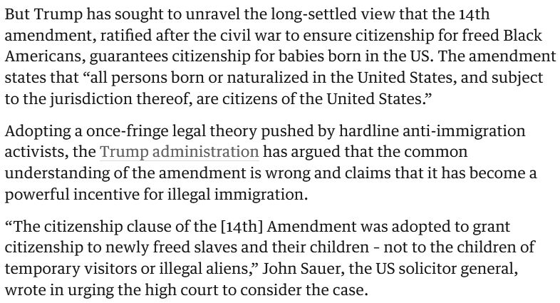 https://www.theguardian.com/us-news/2025/dec/05/birthright-citizenship-legality-scotus-trump

[...]

But Trump has sought to unravel the long-settled view that the 14th amendment, ratified after the civil war to ensure citizenship for freed Black Americans, guarantees citizenship for babies born in the US. The amendment states that “all persons born or naturalized in the United States, and subject to the jurisdiction thereof, are citizens of the United States.”

Adopting a once-fringe legal theory pushed by hardline anti-immigration activists, the Trump administration has argued that the common understanding of the amendment is wrong and claims that it has become a powerful incentive for illegal immigration.

“The citizenship clause of the [14th] Amendment was adopted to grant citizenship to newly freed slaves and their children – not to the children of temporary visitors or illegal aliens,” John Sauer, the US solicitor general, wrote in urging the high court to consider the case.

[...]

Keys: JohnSaur | 2nd amendment | 14th amendment

