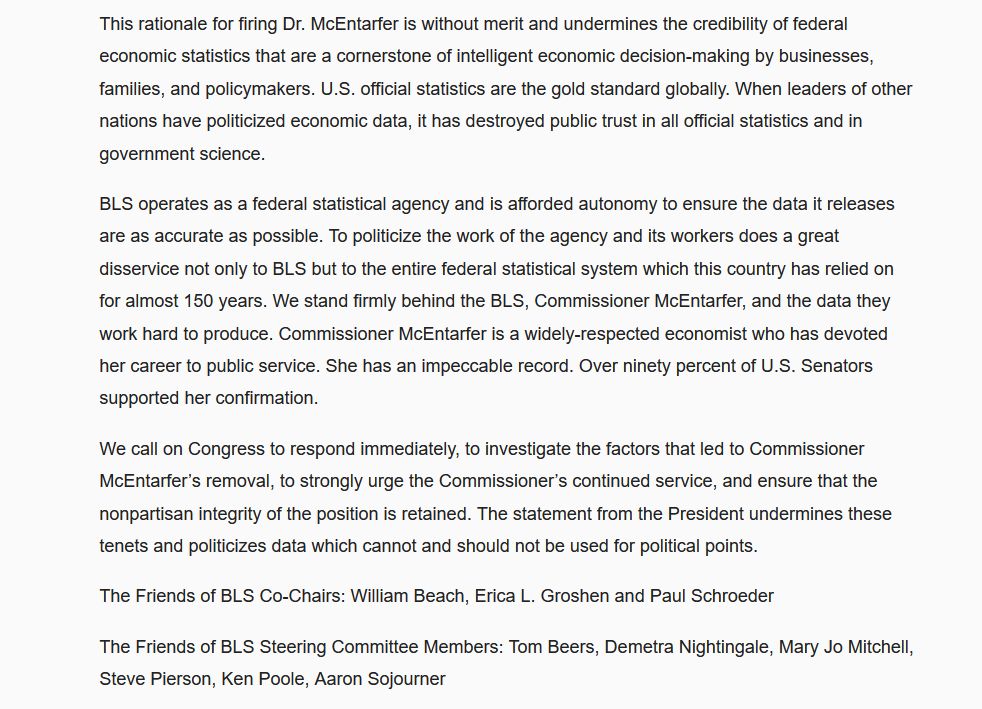 Source: The Friends of the Bureau of Labor Statistics 

https://www.friendsofbls.org/updates/2025/8/1/statement-on-commissioner-mcentarfers-removal

---  2/2 --------------------------------------------------------

BLS operates as a federal statistical agency and is afforded autonomy to ensure the data it releases are as accurate as possible. To politicize the work of the agency and its workers does a great disservice not only to BLS but to the entire federal statistical system which this country has relied on for almost 150 years. We stand firmly behind the BLS, Commissioner McEntarfer, and the data they work hard to produce. Commissioner McEntarfer is a widely-respected economist who has devoted her career to public service. She has an impeccable record. Over ninety percent of U.S. Senators supported her confirmation.

We call on Congress to respond immediately, to investigate the factors that led to Commissioner McEntarfer’s removal, to strongly urge the Commissioner’s continued service, and ensure that the nonpartisan integrity of the position is retained. The statement from the President undermines these tenets and politicizes data which cannot and should not be used for political points.

The Friends of BLS Co-Chairs: William Beach, Erica L. Groshen and Paul Schroeder

The Friends of BLS Steering Committee Members: Tom Beers, Demetra Nightingale, Mary Jo Mitchell, Steve Pierson, Ken Poole, Aaron Sojourner

