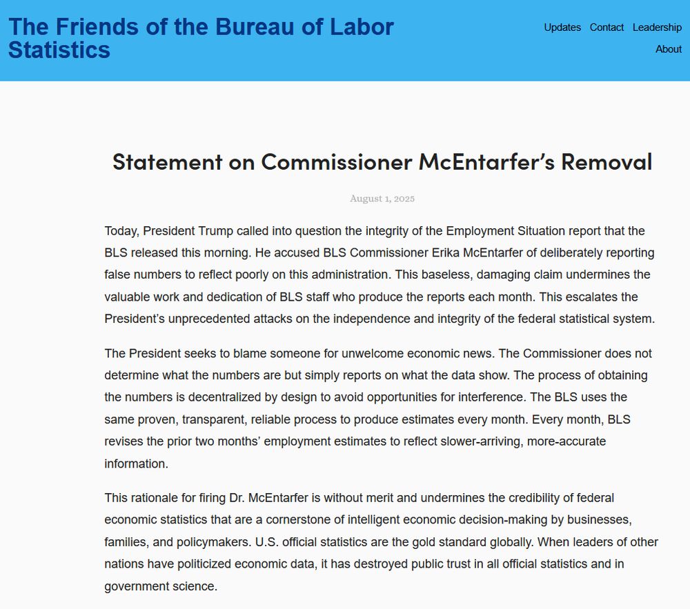 Source: The Friends of the Bureau of Labor Statistics 

https://www.friendsofbls.org/updates/2025/8/1/statement-on-commissioner-mcentarfers-removal

---  1/2 --------------------------------------------------------

Statement on Commissioner McEntarfer’s Removal

Today, President Trump called into question the integrity of the Employment Situation report that the BLS released this morning. He accused BLS Commissioner Erika McEntarfer of deliberately reporting false numbers to reflect poorly on this administration. This baseless, damaging claim undermines the valuable work and dedication of BLS staff who produce the reports each month. This escalates the President’s unprecedented attacks on the independence and integrity of the federal statistical system.

The President seeks to blame someone for unwelcome economic news. The Commissioner does not determine what the numbers are but simply reports on what the data show. The process of obtaining the numbers is decentralized by design to avoid opportunities for interference. The BLS uses the same proven, transparent, reliable process to produce estimates every month. Every month, BLS revises the prior two months’ employment estimates to reflect slower-arriving, more-accurate information. 

This rationale for firing Dr. McEntarfer is without merit and undermines the credibility of federal economic statistics that are a cornerstone of intelligent economic decision-making by businesses, families, and policymakers. U.S. official statistics are the gold standard globally. When leaders of other nations have politicized economic data, it has destroyed public trust in all official statistics and in government science.
