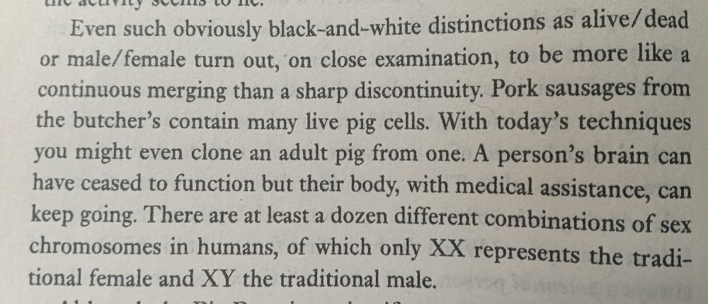 Even such obviously black-and-white distinctions as alive/dead or male/female turn out, on close examination, to be more like a continuous merging than a sharp discontinuity. Pork sausages from the butchers contain many live pig cells. With today's techniques you might even clone an adult pig from one. A person's brain can have ceased to function but their body with medical assistance, can keep going. There are at least a dozen different combinations of sex chromosomes in humans of which only XX represents the traditional female and XY the traditional male.