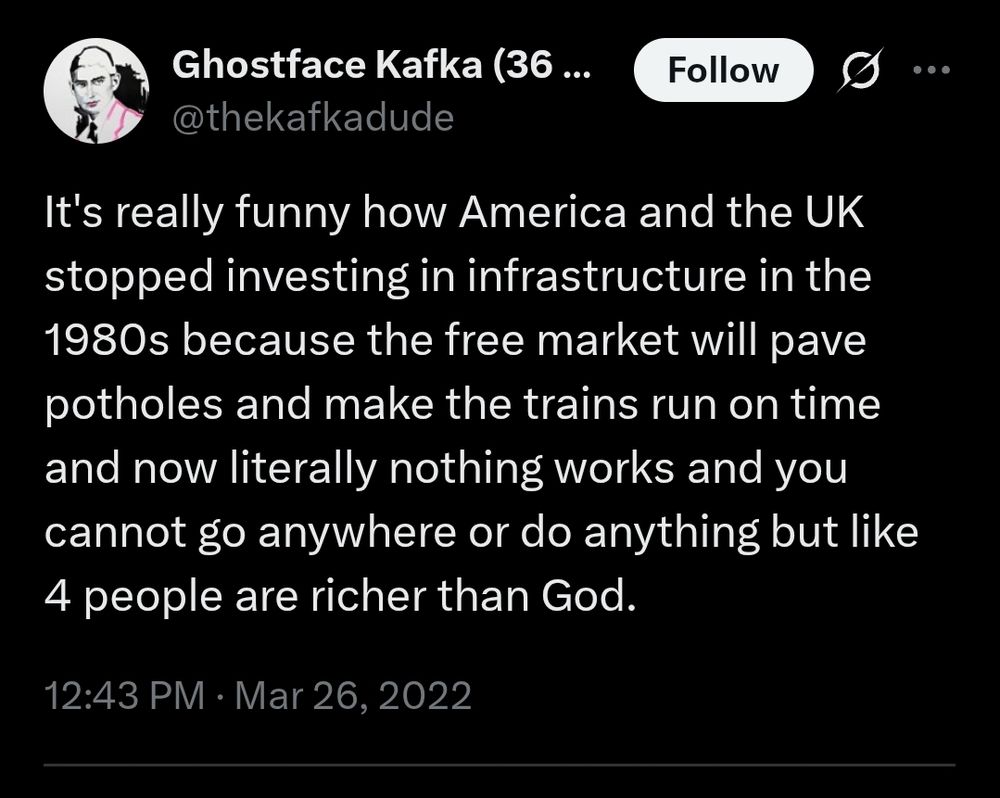 Tweet from @thekafkadude

It's really funny how America and the UK stopped investing in infrastructure in the 1980s because the free market will pave potholes and make the trains run on time and now literally nothing works and you cannot go anywhere or do anything but like 4 people are richer than God.