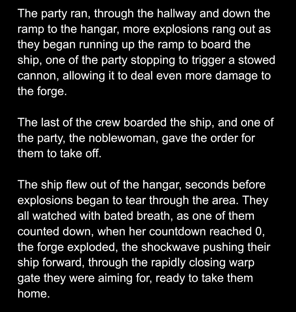 
The party ran, through the hallway and down the ramp to the hangar, more explosions rang out as they began running up the ramp to board the ship, one of the party stopping to trigger a stowed cannon, allowing it to deal even more damage to the forge.

The last of the crew boarded the ship, and one of the party, the noblewoman, gave the order for them to take off.

The ship flew out of the hangar, seconds before explosions began to tear through the area. They all watched with bated breath, as one of them counted down, when her countdown reached 0, the forge exploded, the shockwave pushing their ship forward, through the rapidly closing warp gate they were aiming for, ready to take them home.
