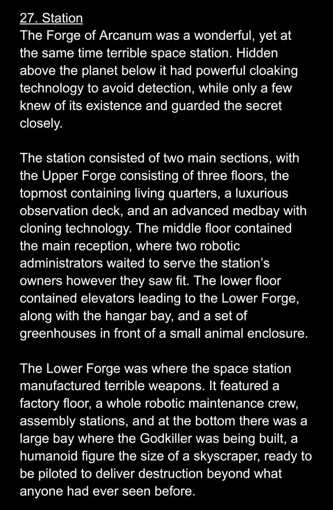 27. Station
The Forge of Arcanum was a wonderful, yet at the same time terrible space station. Hidden above the planet below it had powerful cloaking technology to avoid detection, while only a few knew of its existence and guarded the secret closely.

The station consisted of two main sections, with the Upper Forge consisting of three floors, the topmost containing living quarters, a luxurious observation deck, and an advanced medbay with cloning technology. The middle floor contained the main reception, where two robotic administrators waited to serve the station’s owners however they saw fit. The lower floor contained elevators leading to the Lower Forge, along with the hangar bay, and a set of greenhouses in front of a small animal enclosure.

The Lower Forge was where the space station manufactured terrible weapons. It featured a factory floor, a whole robotic maintenance crew, assembly stations, and at the bottom there was a large bay where the Godkiller was being built, a humanoid figure the size of a skyscraper, ready to be piloted to deliver destruction beyond what anyone had ever seen before.
