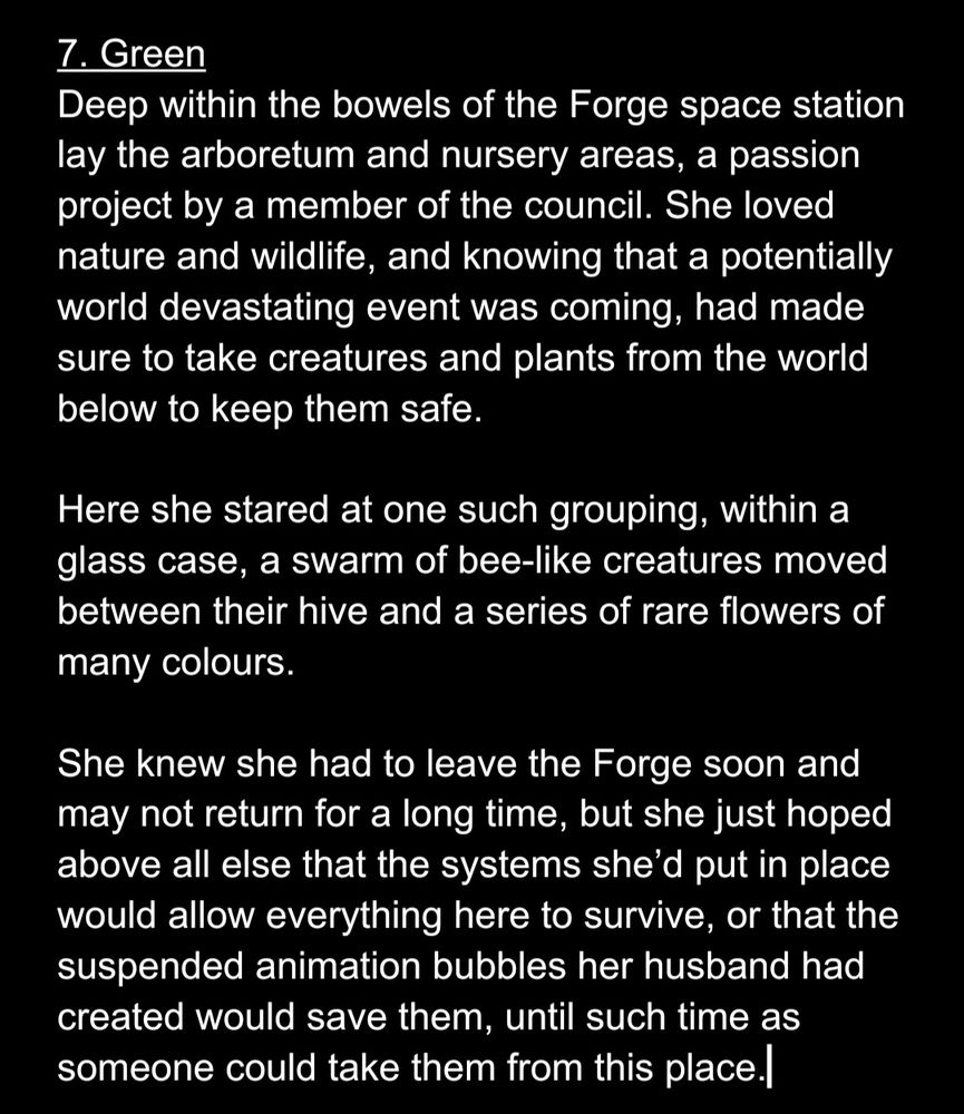 7. Green
Deep within the bowels of the Forge space station lay the arboretum and nursery areas, a passion project by a member of the council. She loved nature and wildlife, and knowing that a potentially world devastating event was coming, had made sure to take creatures and plants from the world below to keep them safe.

Here she stared at one such grouping, within a glass case, a swarm of bee-like creatures moved between their hive and a series of rare flowers of many colours. 

She knew she had to leave the Forge soon and may not return for a long time, but she just hoped above all else that the systems she’d put in place would allow everything here to survive, or that the suspended animation bubbles her husband had created would save them, until such time as someone could take them from this place.
