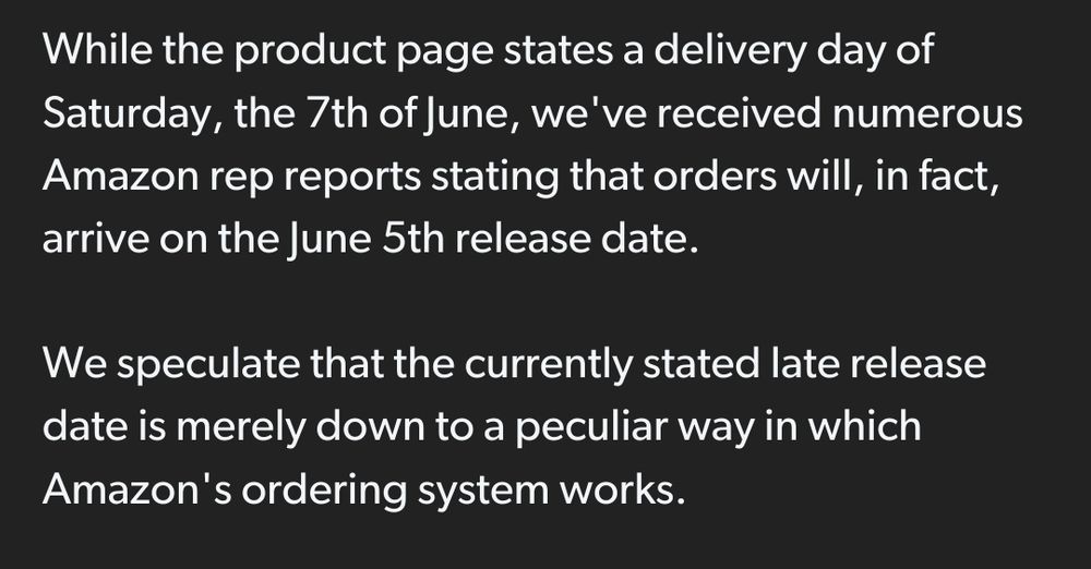 While the product page states a delivery day of Saturday, the 7th of June, we've received numerous Amazon rep reports stating that orders will, in fact, arrive on the June 5th release date. We speculate that the currently stated late release date is merely down to a peculiar way in which Amazon's ordering system works.