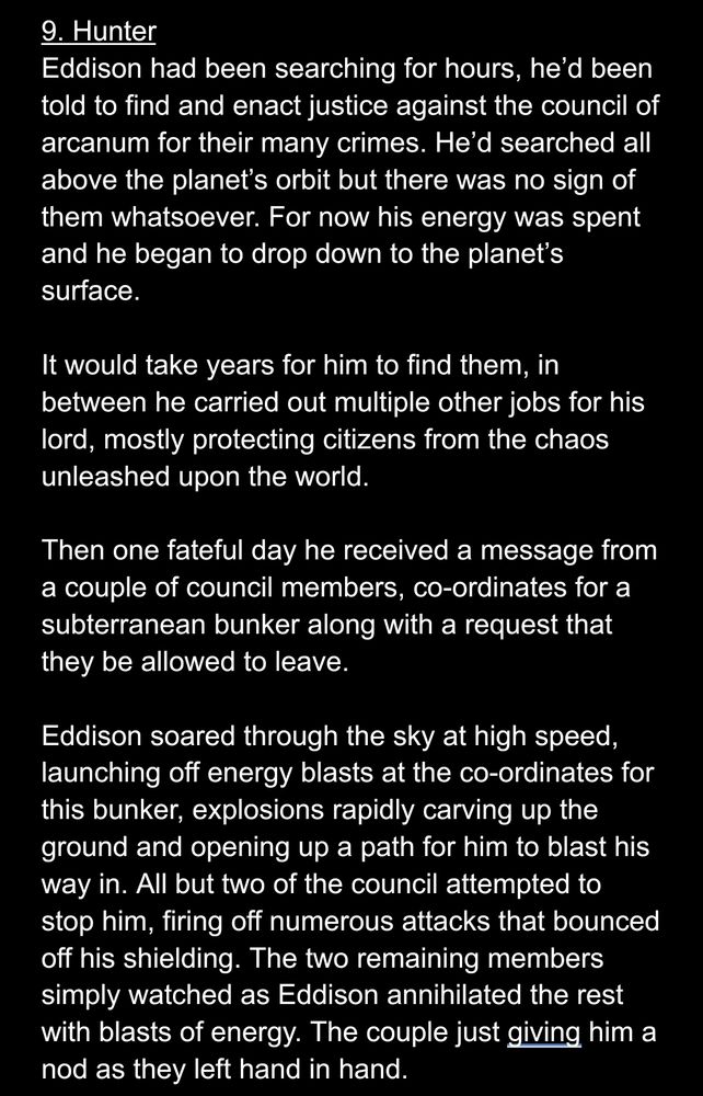 9. Hunter
Eddison had been searching for hours, he’d been told to find and enact justice against the council of arcanum for their many crimes. He’d searched all above the planet’s orbit but there was no sign of them whatsoever. For now his energy was spent and he began to drop down to the planet’s surface.

It would take years for him to find them, in between he carried out multiple other jobs for his lord, mostly protecting citizens from the chaos unleashed upon the world.

Then one fateful day he received a message from a couple of council members, co-ordinates for a subterranean bunker along with a request that they be allowed to leave.

Eddison soared through the sky at high speed, launching off energy blasts at the co-ordinates for this bunker, explosions rapidly carving up the ground and opening up a path for him to blast his way in. All but two of the council attempted to stop him, firing off numerous attacks that bounced off his shielding. The two remaining members simply watched as Eddison annihilated the rest with blasts of energy. The couple just giving him a nod as they left hand in hand.
