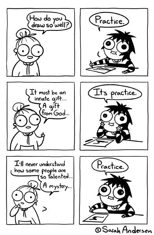 An image of a webcomic depicting the dialog between the artist and someone who has visited their drawing table.

Visitor: "How do you draw so well?"
Artist: "Practice."

Visitor: "It must be an innate gift... A gift from God..."
Artist: "It's practice."

Visitor: "I'll never understand how some people are so talented... A mystery..."
Artist: "Practice."