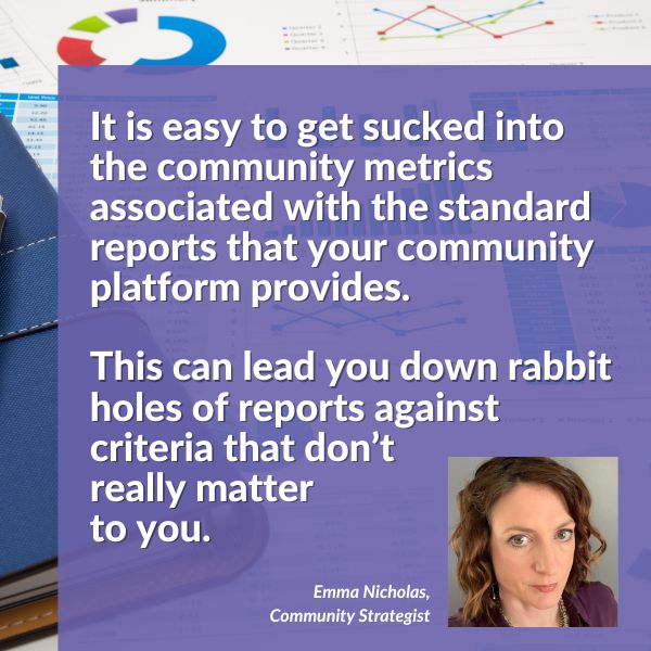 Quote: It is easy to get sucked into the community metrics associated with the standard reports that your community platform provides. 
This can lead you down rabbit holes of reports against criteria that don’t really matter to you. 

Image: woman with brown hair looking at camera. 