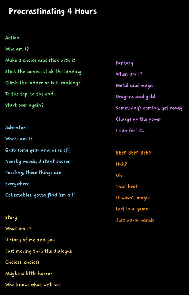 screenshot of my poem since it was too long for a post

Procrastinating 4 Hours

Action
Who am I?
Make a choice and stick with it
Stick the combo, stick the landing
Climb the ladder or is it ranking?
To the top, to the end
Start over again?

Adventure
Where am I?
Grab some gear and we're off
Nearby woods, distant shores
Puzzling, these things are
Everywhere
Collectables, gotta find 'em all!

Story
What am I?
History of me and you
Just moving thru the dialogue
Choices, choices
Maybe a little horror
Who knows what we'll see

Fantasy
When am I?
Metal and magic
Dragons and gold
Something's coming, get ready
Charge up the power
I can feel it...

BEEP BEEP BEEP
Huh?
Oh
That heat
It wasn't magic
Lost in a game
Just warm hands