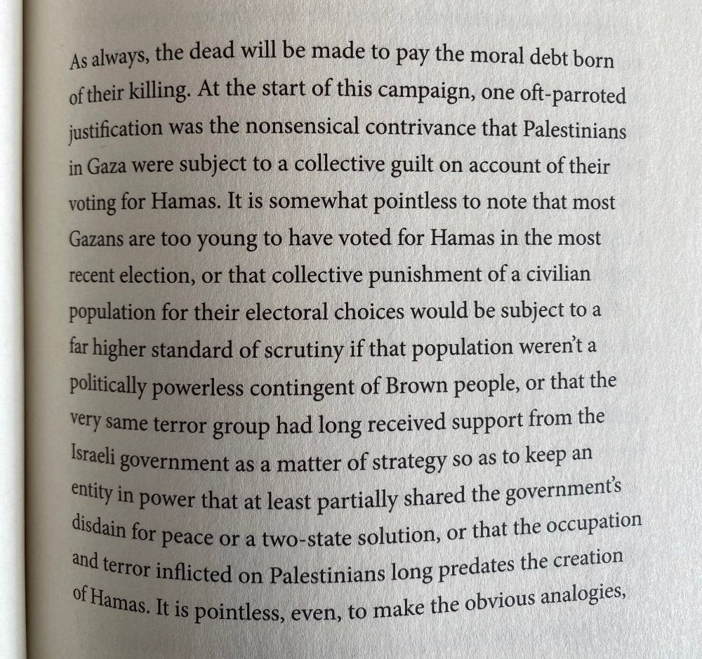 As always, the dead will be made to pay the moral debt born oftheir killing. At the start of this campaign, one oft-parroted justification was the nonsensical contrivance that Palestinians in Gaza were subject to a collective guilt on account of their voting for Hamas. It is somewhat pointless to note that most Gazans are too young to have voted for Hamas in the most recent election, or that collective punishment of a civilian population for their electoral choices would be subject to a far higher standard of scrutiny if that population werent a politically powerless contingent of Brown people, or that the very same terror group had long received support from the Israeli government as a matter of strategy so as to keep an thily in power that at least partially shared the governments disdain for peace or a two-state solution, or that the occupation and terror inflicted on Palestinians long predates the creation Oftlamas. It is pointless, even, to make the obvious analogies,