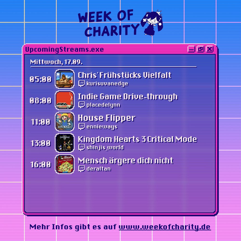 Der Week of Charity Streamplan von Mittwoch 5 Uhr bis Mittwoch 18 Uhr; 5 Uhr: Chris' Frühstücks Vielfalt bei Chris; 8 Uhr: Indie Game Drive-through bei Lynn; 11 Uhr: House Flipper bei Ennie; 13 Uhr: Kingdom Hearts 3 Critical Mode bei Sabri; 16 Uhr: Mensch ärgere dich nicht bei Altan; Mehr Infos gibt es auf weekofcharity.de