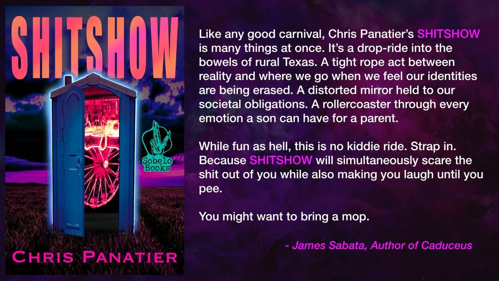 It's a blurb from James Sabata regarding Chris Panatier's book SHITSHOW, featuring the cover of the book.

The blurb reads: Like any good carnival, Chris Panatier’s SHITSHOW is many things at once. It’s a drop-ride into the bowels of rural Texas. A tight rope act between reality and where we go when we feel our identities are being erased. A distorted mirror held to our societal obligations. A rollercoaster through every emotion a son can have for a parent. While fun as hell, this is no kiddie ride. Strap in. Because SHITSHOW will simultaneously scare the shit out of you while also making you laugh until you pee. You might want to bring a mop.
-	James Sabata, author of CADUCEUS


Pre-order now from Sobelo Books.