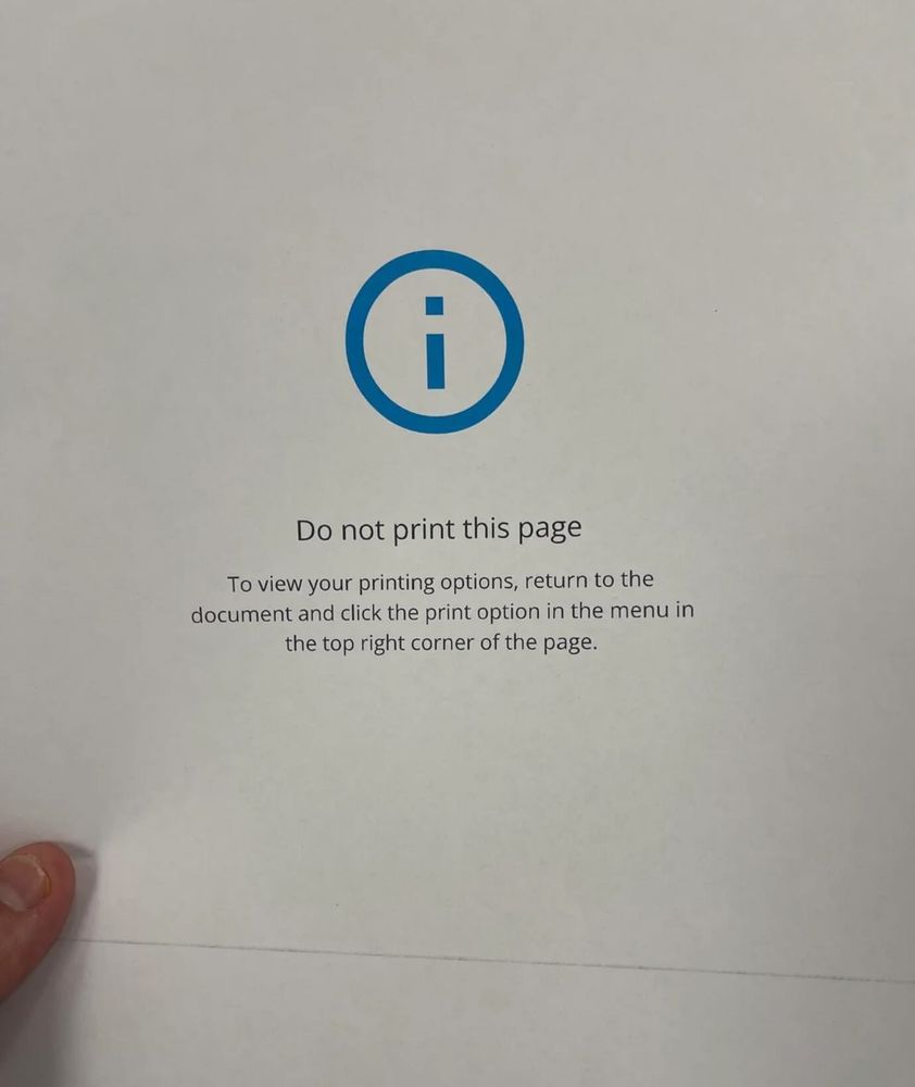 The image shows a piece of paper with a printed message. At the top center is a blue information icon—a lowercase letter “i” inside a blue circle. Below the icon, it says in bold text: "Do not print this page".

Under that, there is a smaller, regular text that reads: "To view your printing options, return to the document and click the print option in the menu in the top right corner of the page."

In the lower left corner, a person’s thumb is visible holding the paper, emphasizing the irony that this "do not print" message was, in fact, printed out. The image is often shared humorously to point out unintentional or ironic outcomes in user interface design.