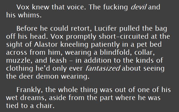 screenshot of text that reads: Vox knew that voice. The fucking devil and his whims. 
Before he could retort, Lucifer pulled the bag off his head. Vox promptly short-circuited at the sight of Alastor kneeling patiently in a pet bed across from him, wearing a blindfold, collar, muzzle, and leash - in addition to the kinds of clothing he’d only ever fantasized about seeing the deer demon wearing. 
Frankly, the whole thing was out of one of his wet dreams, aside from the part where he was tied to a chair. 