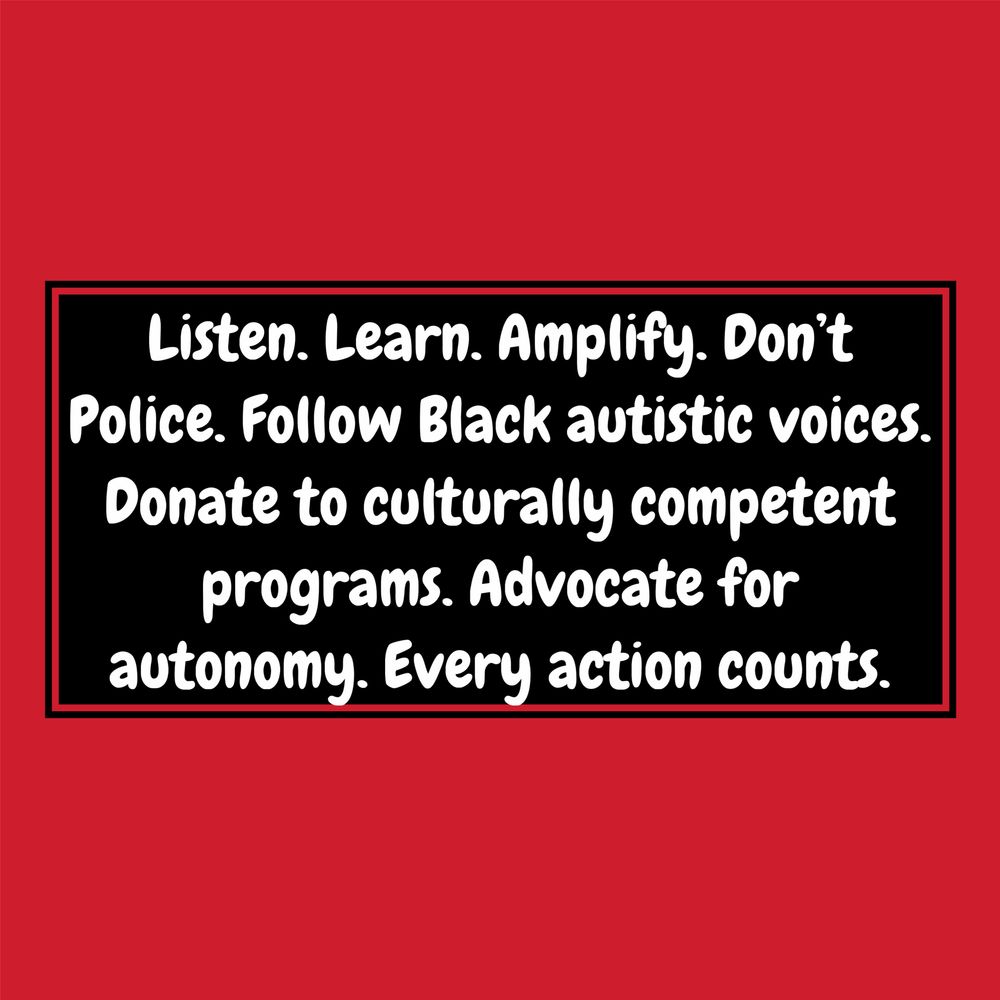 A red background with white bubble text that reads : Listen. Learn. Amplify. Don't Police. Follow Black autistic voices.
Donate to culturally competent programs. Advocate for autonomy. Every action counts.