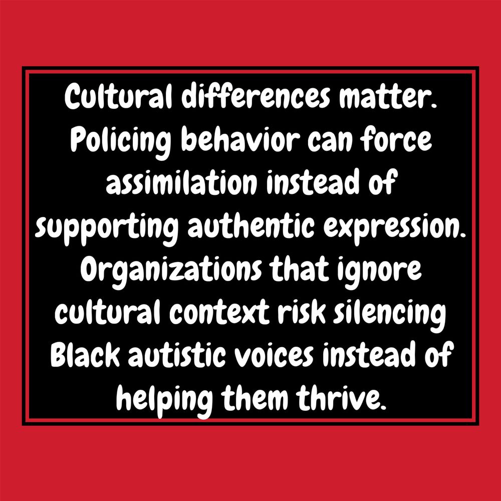 A red background with white bubble text that reads : Cultural differences matter.
Policing behavior can force assimilation instead of supporting authentic expression.
Organizations that ignore cultural context risk silencing Black autistic voices instead of helping them thrive.
