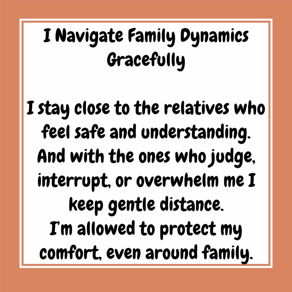 A tan background with black & white text that reads : I Navigate Family Dynamics
Gracefully
I stay close to the relatives who feel safe and understanding.
And with the ones who judge, interrupt, or overwhelm me I keep gentle distance.
I'm allowed to protect my comfort, even around family.