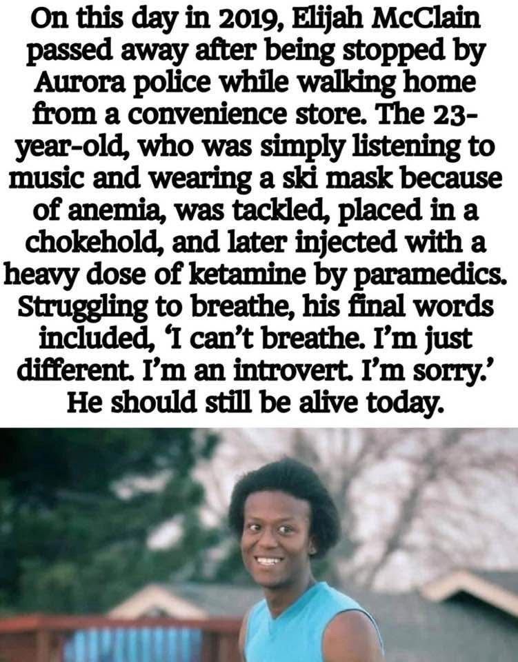 On this day in 2019, Elijah McClain passed away after being stopped by Aurora police while walking home from a convenience store. The 23-year-old, who was simply listening to music and wearing a ski mask because of anemia, was tackled, placed in a chokehold, and later injected with a heavy dose of ketamine by paramedics. Struggling to breathe, his final words included, 'I can't breathe. I'm just different. I'm an introvert. I'm sorry? He should still be alive today. Picture is of Elijah McCain he is a black man with short hair wearing a blue shirt the photo background is blurred but outside 