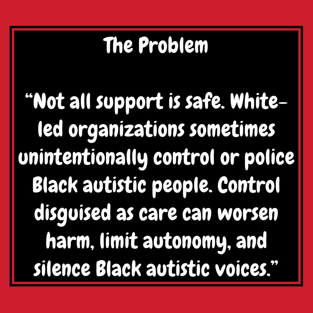 A red background with white bubble text that reads: The Problem
"Not all support is safe. White-led organizations sometimes unintentionally control or police Black autistic people. Control disguised as care can worsen harm, limit autonomy, and silence Black autistic voices."