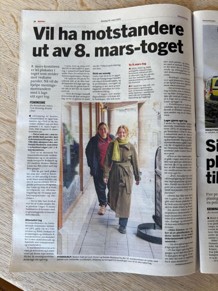 Strid om sexsalg
Lium viser til at en av appellene på Youngstorget handlet om salg av kvinnekroppen, og at prostitusjon, surrogati og stripping er det mest grunnleggende uttrykket for kvinneundertrykking.

– Vi legger ned mange dugnadstimer i å få fram dette budskapet. Når folk kommer med paroler og plakater med et motsatt budskap, er det klart det er provoserende og ødeleggende for vårt ­demonstrasjonstog, sier Lium.

– Budskapet «Sexarbeidere er også feminister», hvorfor er det ugreit? Kan dere definere hvem som er feminister?

– Det er irrelevant å ta stilling til hvem som er feminister og ikke. Poenget er at vi ikke går med på å snakke om at å selge sex er arbeid, sier Lium og legger til:

– Prostitusjon er vold og voldtekt, og et overveldende flertall av kvinner i prostitusjon ønsker seg ut av industrien. Lager gjerne eget tog
I stedet for tog hadde Inkluderende feminisme-initiativet (IFI) et arrangement på Sentralen i Oslo 8. mars i samarbeid med de skeive foreningene Sapphos Friends og Karmaklubb. Ingen av IFIs styremedlemmer gikk i toget i år, får vi opplyst av styreleder Marianne Støle-Nilsen og nestleder Julie Linner Ruud i en e-post.

«Flere av våre støttespillere gikk i toget, men det har vi ikke noe med per definisjon», skriver de to og understreker at alle feministene i deres medlemsbase har råderett over eget liv.

– Årets hovedparole var «Kvinnefrigjøring nå! Til kamp mot høyrepopulisme og fascisme». Forstår dere da at de reagerer på at noen kommer uanmeldt med parolen «Terfs er lik fascisme?»

«Dette har ikke noe med oss å gjøre, da vi ikke har gått med denne plakaten eller bedt noen om å gjøre det», skriver Støle-Nilsen og Ruud.