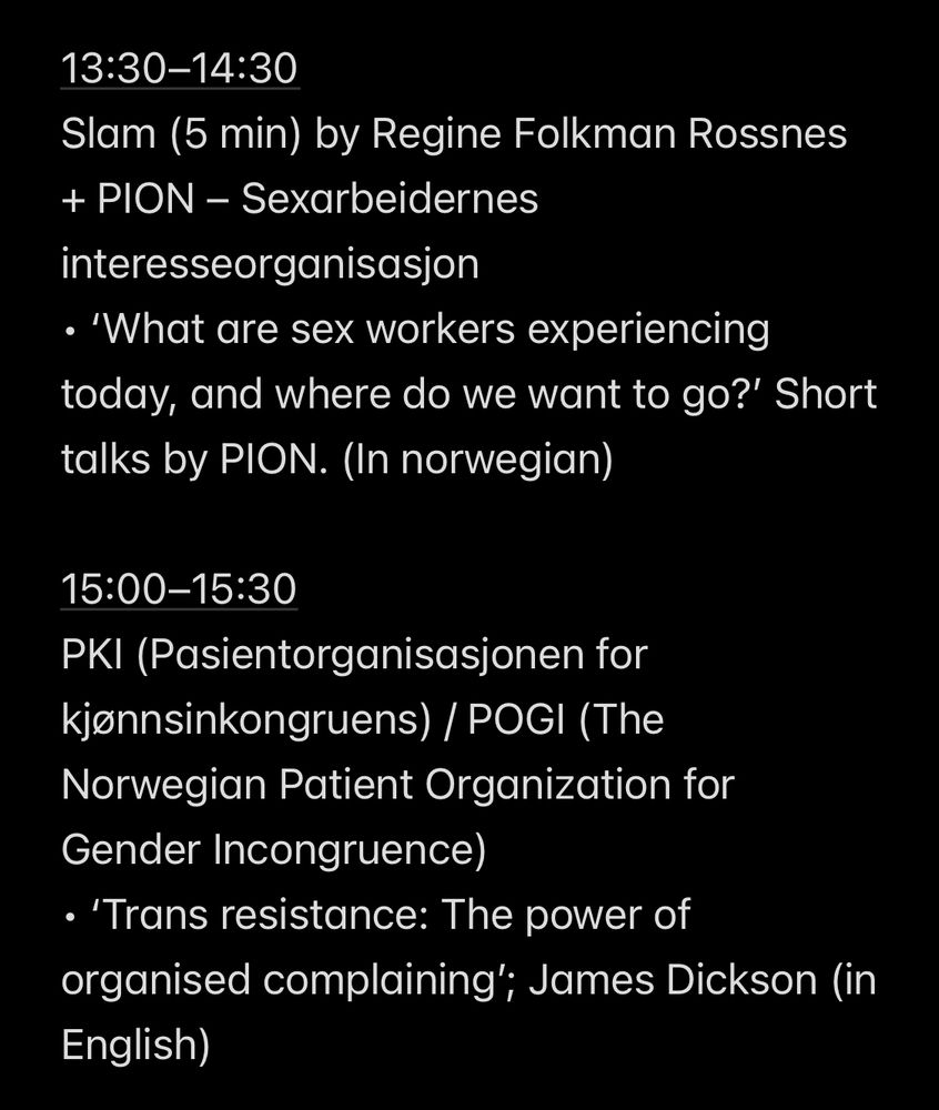 13:30–14:30
Slam (5 min) by Regine Folkman Rossnes + PION – Sexarbeidernes interesseorganisasjon
• ‘What are sex workers experiencing today, and where do we want to go?’ Short talks by PION. (In norwegian) 

15:00–15:30
PKI (Pasientorganisasjonen for kjønnsinkongruens) / POGI (The Norwegian Patient Organization for Gender Incongruence)
• ‘Trans resistance: The power of organised complaining’; James Dickson (in English)