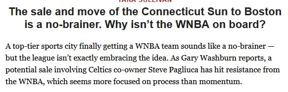 Tara Sullivan
The sale and move of the Connecticut Sun to Boston is a no-brainer. Why isn’t the WNBA on board?
A top-tier sports city finally getting a WNBA team sounds like a no-brainer — but the league isn’t exactly embracing the idea. As Gary Washburn reports, a potential sale involving Celtics co-owner Steve Pagliuca has hit resistance from the WNBA, which seems more focused on process than momentum.