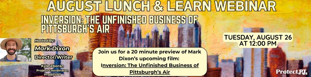 August Lunch & Learn Webinar: 20 Minute Preview of Inversion: The Unfinished Business of Pittsburgh’s Air. Hosted by Mark Dixon. Presented by ProtectPT. Kyle Zboran, Project Coordinator, Protect PT. Join us for a 20 minute preview of Mark Dixon's upcoming film: Inversion: The Unfinished Business of Pittsburgh's Air. Tuesday, August 26 at 12:00 PM.