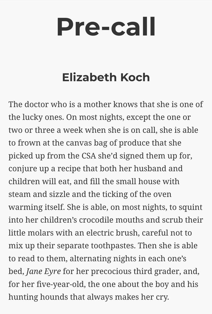 Pre-call, Elizabeth Koch

The doctor who is a mother knows that she is one of the lucky ones. On most nights, except the one or two or three a week when she is on call, she is able to frown at the canvas bag of produce that she picked up from the CSA she’d signed them up for, conjure up a recipe that both her husband and children will eat, and fill the small house with steam and sizzle and the ticking of the oven warming itself. She is able, on most nights, to squint into her children’s crocodile mouths and scrub their little molars with an electric brush, careful not to mix up their separate toothpastes. Then she is able to read to them, alternating nights in each one’s bed, Jane Eyre for her precocious third grader, and, for her five-year-old, the one about the boy and his hunting hounds that always makes her cry.