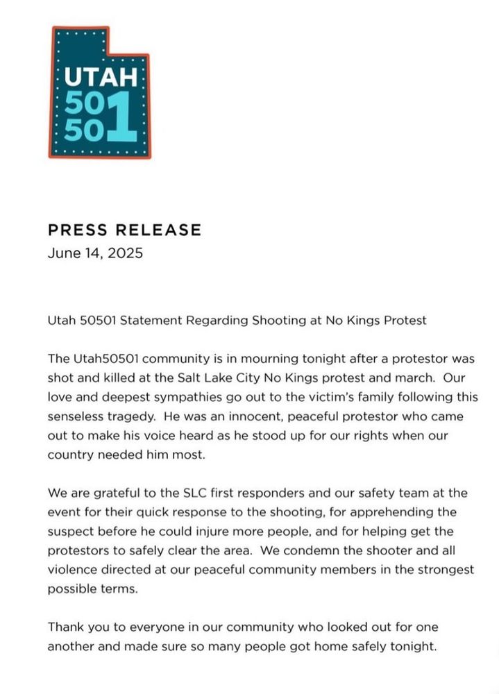UTAH:
501
PRESS RELEASE
June 14, 2025
Utah 50501 Statement Regarding Shooting at No Kings Protest
The Utah50501 community is in mourning tonight after a protestor was shot and killed at the Salt Lake City No Kings protest and march. Our love and deepest sympathies go out to the victim's family following this senseless tragedy. He was an innocent, peaceful protestor who came out to make his voice heard as he stood up for our rights when our country needed him most.
We are grateful to the SLC first responders and our safety team at the event for their quick response to the shooting, for apprehending the suspect before he could injure more people, and for helping get the protestors to safely clear the area. We condemn the shooter and all violence directed at our peaceful community members in the strongest possible terms.
Thank you to everyone in our community who looked out for one another and made sure so many people got home safely tonight.