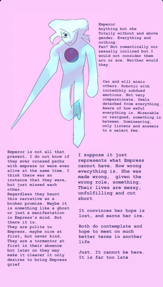 Emperor
anything but she
Totally without and above gender. Everything and nothing. Pan? Not romantically nor sexually inclined but I would not consider them are or ace. Neither would they.
Emperor is not all that present. I do not know if they ever crossed paths with empress or were even alive at the same time. I think there was an instance that they were, but they just missed each other. Regardless they haunt this narrative as a broken promise. Maybe it is something like a ghost or just a manifestation in Empress's mind. But there it is. They are polite to Empress, maybe nice at first, but never kind. They are a tormentor at first in their absence but later on they may make it clearer it only desires to bring Empress grief.
I suppose it just represents what Empress cannot have. How wrong everything is. She was made wrong, given the wrong role, something. Their lives are messy, unfulfilling and cut short.
It convinces her hope is lost, and earns her ire.
Both do contemplate and hope to meet on much better terms in another life.
Just. It cannot be here. It is far too late