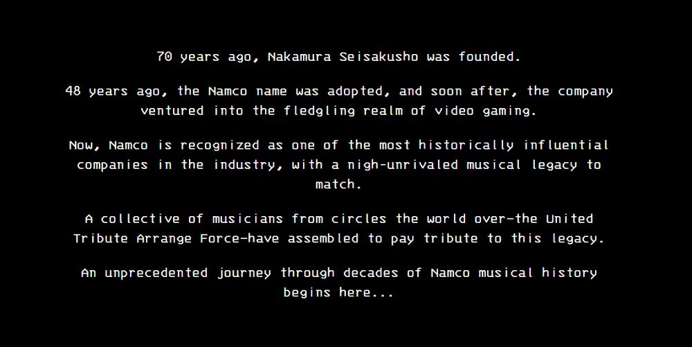 70 years ago, Nakamura Seisakusho was founded.

48 years ago, the Namco name was adopted, and soon after, the company ventured into the fledgling realm of video gaming.

Now, Namco is recognized as one of the most historically influential companies in the industry, with a nigh-unrivaled musical legacy to match.

A collective of musicians from circles the world over—the United Tribute Arrange Force—have assembled to pay tribute to this legacy.

An unprecedented journey through decades of Namco musical history begins here...