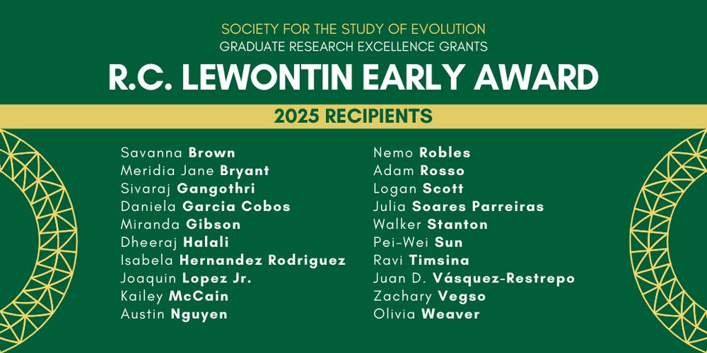 Text: Society for the Study of Evolution Graduate Research Excellence Grants, R. C. Lewontin Early Award 2025 Recipients: Savanna Brown, Meridia Jane Bryant, Sivaraj Gangothri, Daniela Garcia Cobos, Miranda Gibson, Dheeraj Halali, Isabela Hernandez Rodriguez, Joaquin Lopez Jr., Kailey McCain, Austin Nguyen, Nemo Robles, Adam Rosso, Logan Scott, Julia Soares Parreiras, Walker Stanton, Pei-Wei Sun, Ravi Timsina, Juan D. Vásquez-Restrepo, Zachary Vegso, and Olivia Weaver.
