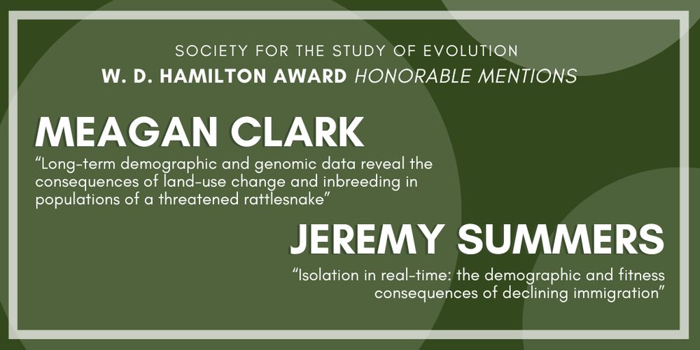 Text: Society for the Study of Evolution W. D. Hamilton Award Honorable Mentions: Meagan Clark, Long-term demographic and genomic data reveal the consequences of land-use change and inbreeding in populations of a threatened rattlesnake, Jeremy Summers, Isolation in real-time: the demographic and fitness consequences of declining immigration.
