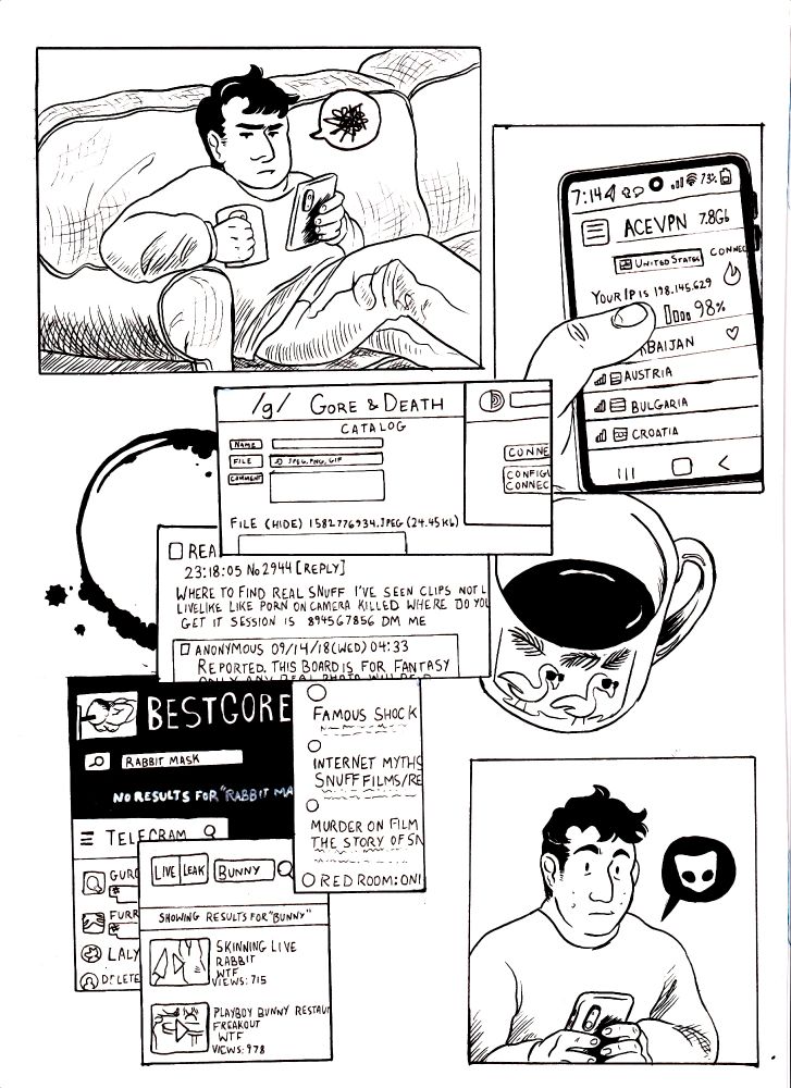 DEAGHLAN sits on the couch, fuming. 
DEAGHLAN's phone shows him connecting to a VPN
On screen: 
/g/ Gore & Death - Catalog
File (hide) 1582776934.jpeg (24.45 kb)
Rea[?] 23:18:05 No 2944 [reply]
Where to find real snuff i've seen clips not l[?] livelike like porn on camera killed where do yo[?] get is session is 89456 DM me
Anonymous 09/14/18 (wed) 04:33
Reported. This board is for fantasy o-
BEST GORE
Search: Rabbit Mask
No results for "rabbit ma[?]
Famous Shock V[?]
Internet myths snuff films/re[?]
Murder on film: The story of Sn[?]
Red Room: Onl[?]
LIVELEAK 
Search: Bunny
Showing results for "Bunny"
Skinning Live Rabbit
WTF
Views: 715
PLayboy bunny restaur[?] freakout
WTF
Views: 978.

DEAGHLAN recieves a Grindr notification 