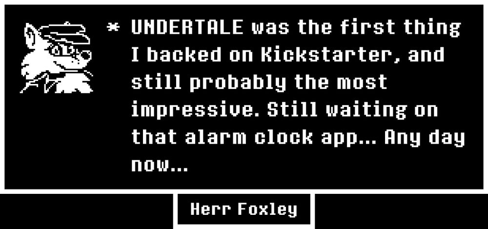 * UNDERTALE was the first thing I backed on Kickstarter, and still probably the most impressive. Still waiting on that alarm clock app... Any day now...