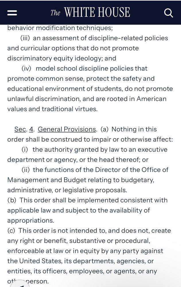 =
The WHITE HOUSE
Q
behavior modification techniques;
(ili) an assessment of discipline-related policies
and curricular options that do not promote discriminatory equity ideology; and
(iv) model school discipline policies that promote common sense, protect the safety and educational environment of students, do not promote unlawful discrimination, and are rooted in American values and traditional virtues.
Sec. 4. General Provisions. (a) Nothing in this order shall be construed to impair or otherwise affect:
(i) the authority granted by law to an executive department or agency, or the head thereof; or
(ii) the functions of the Director of the Office of
Management and Budget relating to budgetary, administrative, or legislative proposals.
(b) This order shall be implemented consistent with applicable law and subject to the availability of appropriations.
(c) This order is not intended to, and does not, create any right or benefit, substantive or procedural, enforceable at law or in equity by any party against the United States, its departments, agencies, or entities, its officers, employees, or agents, or any or person.