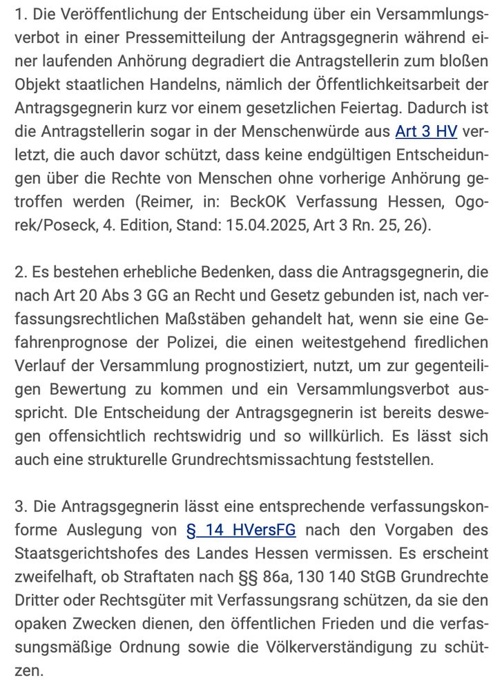 1. Die Veröffentlichung der Entscheidung über ein Versammlungsverbot in einer Pressemitteilung der Antragsgegnerin während einer laufenden Anhörung degradiert die Antragstellerin zum bloßen Objekt staatlichen Handelns, nämlich der Öffentlichkeitsarbeit der Antragsgegnerin kurz vor einem gesetzlichen Feiertag. Dadurch ist die Antragstellerin sogar in der Menschenwürde aus Art 3 HV verletzt, die auch davor schützt, dass keine endgültigen Entscheidungen über die Rechte von Menschen ohne vorherige Anhörung getroffen werden (Reimer, in: BeckOK Verfassung Hessen, Ogorek/Poseck, 4. Edition, Stand: 15.04.2025, Art 3 Rn. 25, 26).

2. Es bestehen erhebliche Bedenken, dass die Antragsgegnerin, die nach Art 20 Abs 3 GG an Recht und Gesetz gebunden ist, nach verfassungsrechtlichen Maßstäben gehandelt hat, wenn sie eine Gefahrenprognose der Polizei, die einen weitestgehend firedlichen Verlauf der Versammlung prognostiziert, nutzt, um zur gegenteiligen Bewertung zu kommen und ein Versammlungsverbot ausspricht. DIe Entscheidung der Antragsgegnerin ist bereits deswegen offensichtlich rechtswidrig und so willkürlich. Es lässt sich auch eine strukturelle Grundrechtsmissachtung feststellen.

3. Die Antragsgegnerin lässt eine entsprechende verfassungskonforme Auslegung von § 14 HVersFG nach den Vorgaben des Staatsgerichtshofes des Landes Hessen vermissen. Es erscheint zweifelhaft, ob Straftaten nach §§ 86a, 130 140 StGB Grundrechte Dritter oder Rechtsgüter mit Verfassungsrang schützen, da sie den opaken Zwecken dienen, den öffentlichen Frieden und die verfassungsmäßige Ordnung sowie die Völkerverständigung zu schützen.