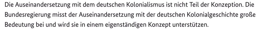 Die Auseinandersetzung mit dem deutschen Kolonialismus ist nicht Teil der Konzeption. Die Bundesregierung misst der Auseinandersetzung mit der deutschen Kolonialgeschichte große Bedeutung bei und wird sie in einem eigenständigen Konzept unterstützen.
