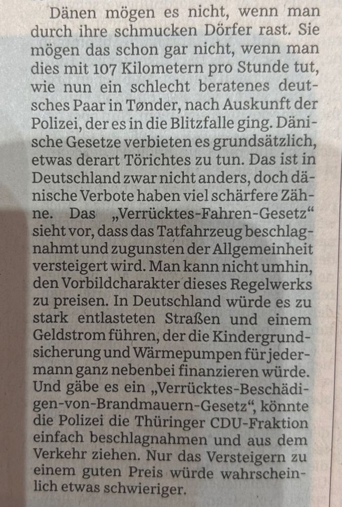 Dänen mögen es nicht, wenn man durch ihre schmucken Dörfer rast. Sie mögen das schon gar nicht, wenn man dies mit 107 Kilometern pro Stunde tut, wie nun ein schlecht beratenes deutsches Paar in Tonder, nach Auskunft der Polizei, der es in die Blitzfalle ging. Dänische Gesetze verbieten es grundsätzlich, etwas derart Törichtes zu tun. Das ist in Deutschland zwar nicht anders, doch dänische Verbote haben viel schärfere Zäh-
Das
ne. Das „Verrücktes-Fahren-Gesetz" sieht vor, dass das Tatfahrzeug beschlagnahmt und zugunsten der Allgemeinheit versteigert wird. Man kann nicht umhin, den Vorbildcharakter dieses Regelwerks zu preisen. In Deutschland würde es zu stark entlasteten Straßen und einem Geldstrom führen, der die Kindergrund-sicherung und Wärmepumpen für jedermann ganz nebenbei finanzieren würde.
Und gäbe es ein „Verrücktes-Beschädi-gen-von-Brandmauern-Gesetz", könnte die Polizei die Thüringer CDU-Fraktion einfach beschlagnahmen und aus dem Verkehr ziehen. Nur das Versteigern zu einem