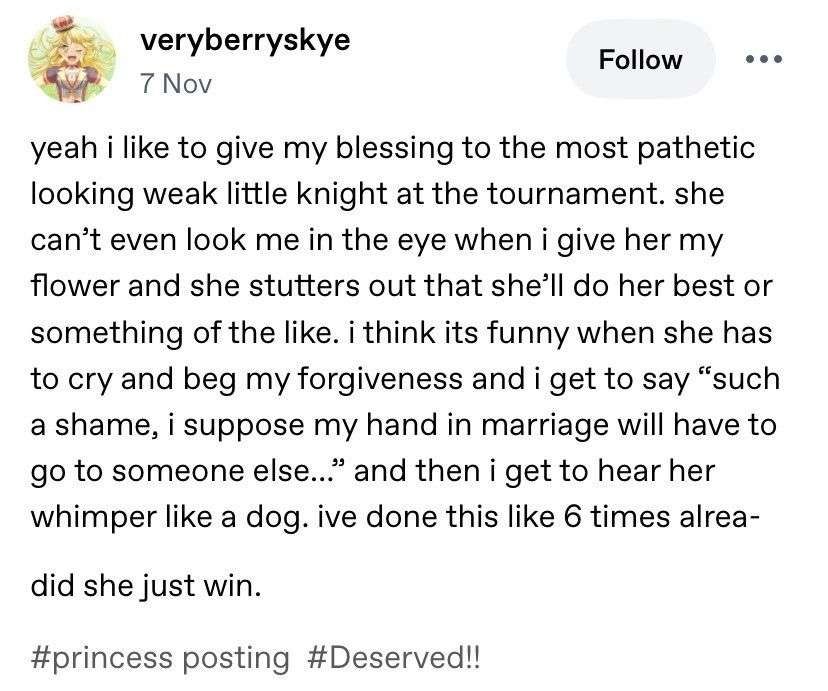 yeah i like to give my blessing to the most pathetic looking weak little knight at the tournament. she can't even look me in the eye when i give her my flower and she stutters out that she'll do her best or something of the like. i think its funny when she has to cry and beg my forgiveness and i get to say "such a shame, i suppose my hand in marriage will have to go to someone else..." and then i get to hear her whimpler like a dog. ive done this like 6 times alrea-

did she just win.