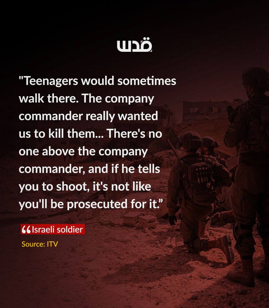 A graphic with a dark red-toned background showing Israeli soldiers standing and crouching in a rubble-strewn area. Overlaid text reads: “Teenagers would sometimes walk there. The company commander really wanted us to kill them… There’s no one above the company commander, and if he tells you to shoot, it’s not like you’ll be prosecuted for it.” Beneath the quote is a label in red that says “Israeli soldier,” and below it, “Source: ITV.” The logo of Quds News Network appears at the top.