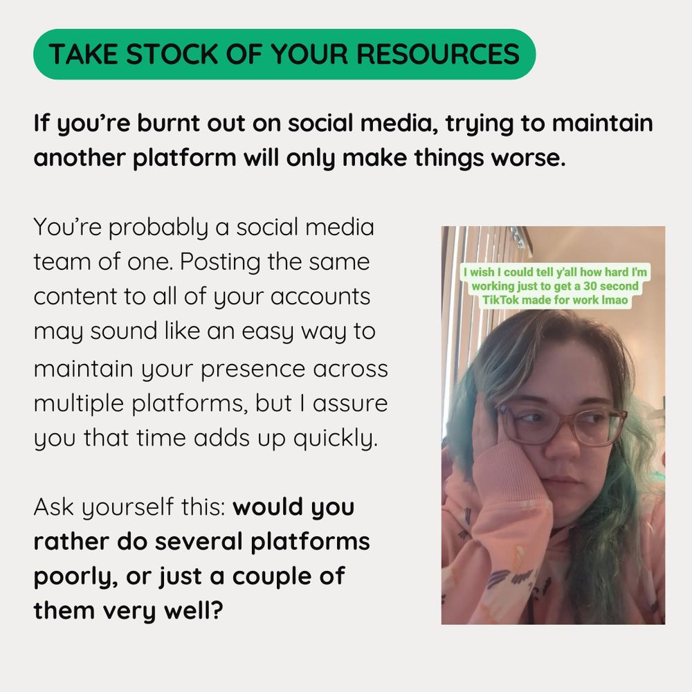 Take Stock of Your Resources

If you’re burnt out on social media, trying to maintain another platform will only make things worse.

You’re probably a social media team of one. Posting the same content to all of your accounts 
may sound like an easy way to maintain your presence across multiple platforms, but I assure you that time adds up quickly.

Ask yourself this: would you rather do several platforms poorly, or just a couple of them very well?
