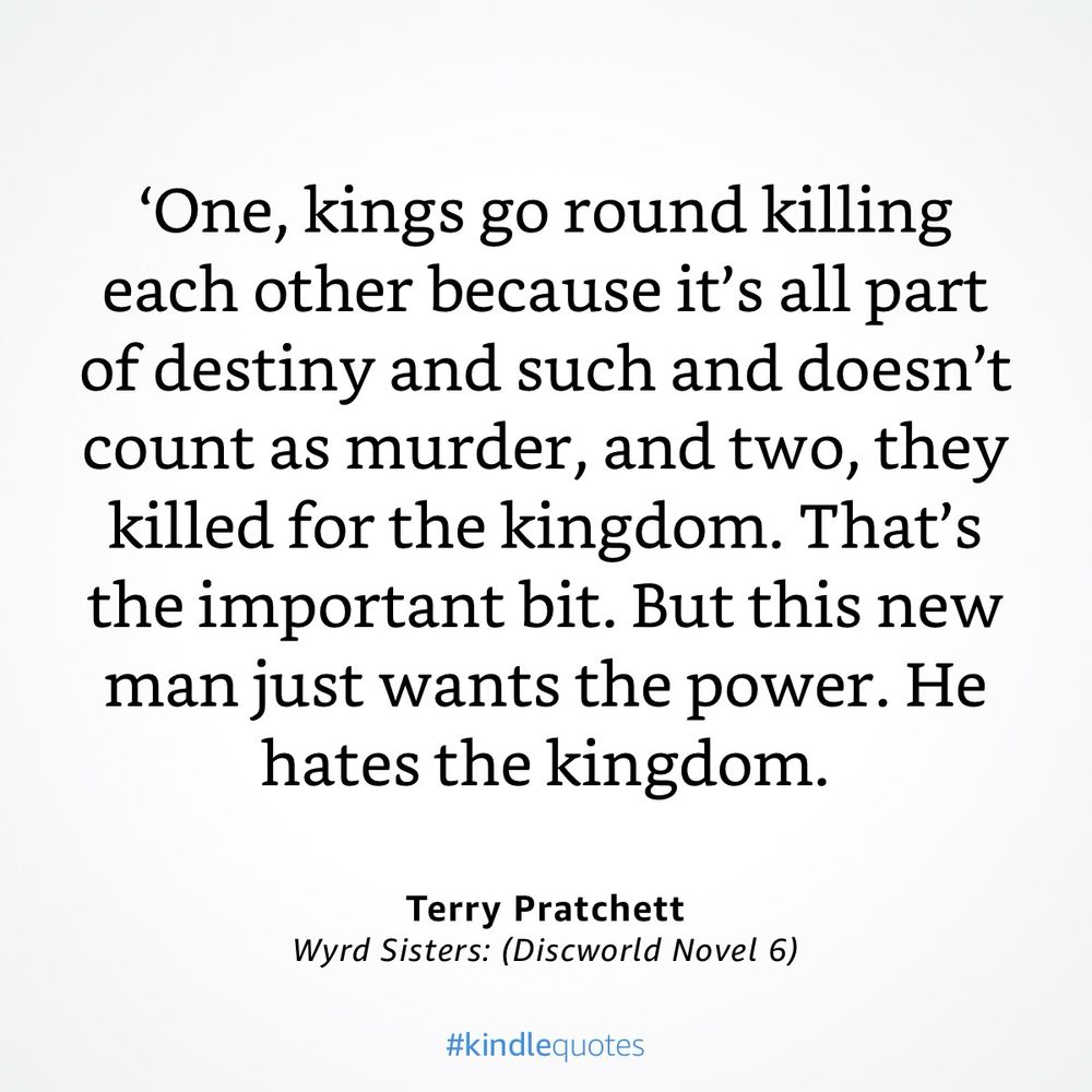 ‘One, kings go round killing each other because it’s all part of destiny and such and doesn’t count as murder, and two, they killed for the kingdom. That’s the important bit. But this new man just wants the power. He hates the kingdom.’ A quote from Terry Pratchett’s Wyrd Sisters