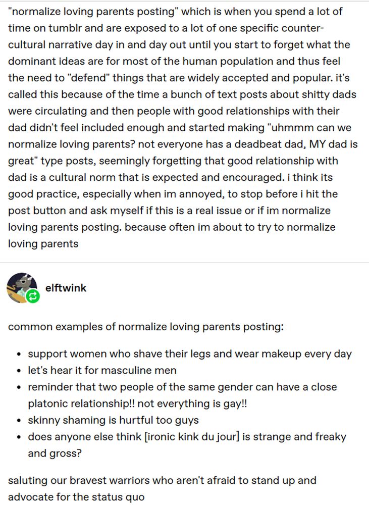 A Tumblr post describing "normalize loving parents posting" which they define as "when you spend a lot of time on tumblr and are exposed to a lot of one specific counter-cultural narrative day in and day out until you start to forget what the dominant ideas are for most of the human population and thus feel the need to 'defend' things that are widely accepted and popular."