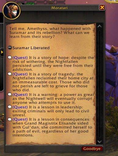 Dialog from Legion Remix with five different response options. Moratari asks the following of the player character: "Tell me Amethyss, what happened with Suramar and its rebellion? What can we learn from their story?"

Suramar Liberated
Quest option 1: It is a story of hope: despite the risk of withering, the Nightfallen persisted until they were free from their addiction.
Option 2: It is a story of tragedy: the Nightfallen reclaimed their home at an immeasurable cost. Those who did not perish are left to grieve for those who did.
Option 3: It is a warning: a power as great as the Nightwell will eventually corrupt anyone who attempts to use it.
Option 4: It is a lesson in leadership: exiling criminals will only lead to civil unrest.
Option 5: It is a lesson in consequences: when Grand Magistrix Elisande sided with Gul'dan, she committed herself to a path of evil, regardless of her good intentions.